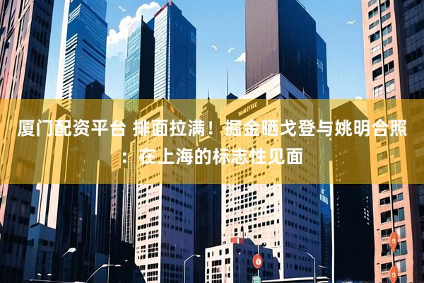 厦门配资平台 排面拉满！掘金晒戈登与姚明合照：在上海的标志性见面