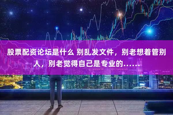 股票配资论坛是什么 别乱发文件，别老想着管别人，别老觉得自己是专业的……