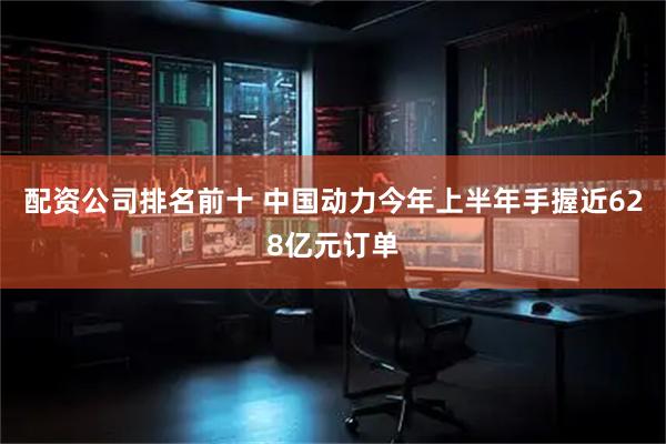 配资公司排名前十 中国动力今年上半年手握近628亿元订单