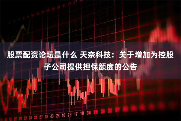 股票配资论坛是什么 天奈科技：关于增加为控股子公司提供担保额度的公告