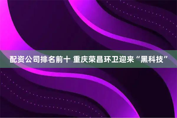 配资公司排名前十 重庆荣昌环卫迎来“黑科技”