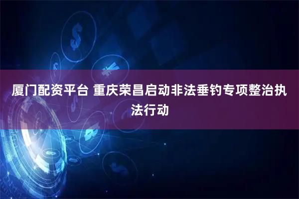 厦门配资平台 重庆荣昌启动非法垂钓专项整治执法行动