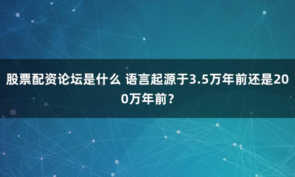 股票配资论坛是什么 语言起源于3.5万年前还是200万年前？