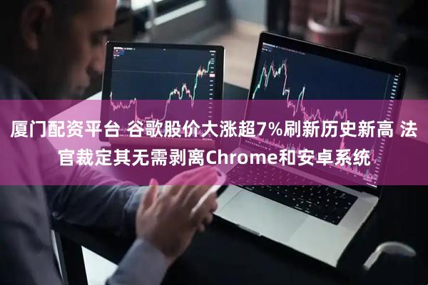 厦门配资平台 谷歌股价大涨超7%刷新历史新高 法官裁定其无需剥离Chrome和安卓系统