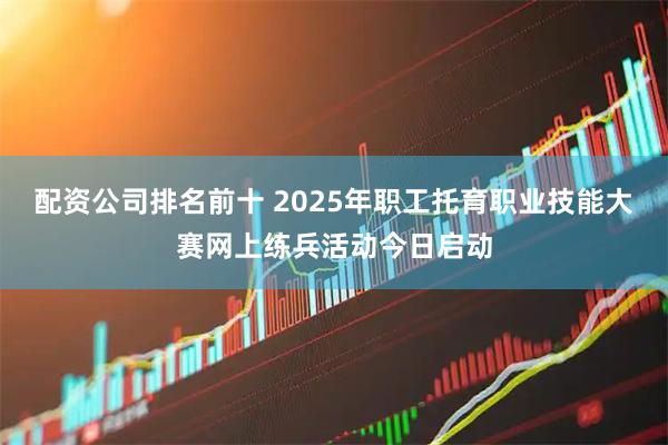 配资公司排名前十 2025年职工托育职业技能大赛网上练兵活动今日启动