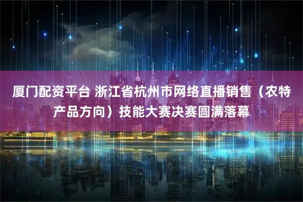 厦门配资平台 浙江省杭州市网络直播销售（农特产品方向）技能大赛决赛圆满落幕