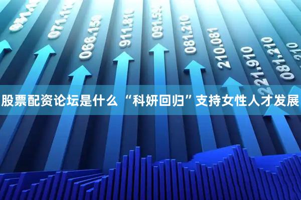 股票配资论坛是什么 “科妍回归”支持女性人才发展