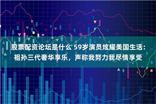 股票配资论坛是什么 59岁演员炫耀美国生活：祖孙三代奢华享乐，声称我努力我尽情享受
