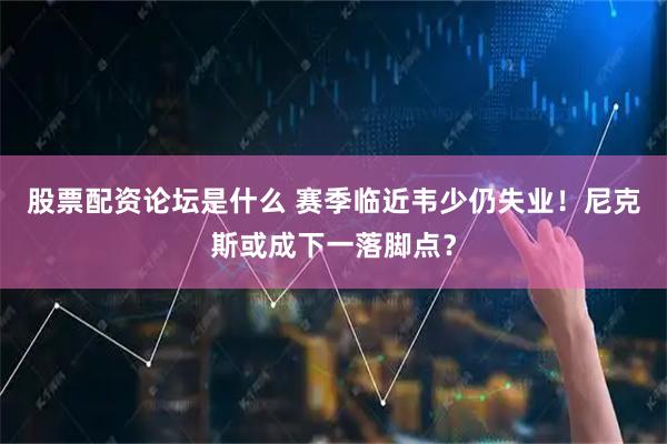 股票配资论坛是什么 赛季临近韦少仍失业！尼克斯或成下一落脚点？