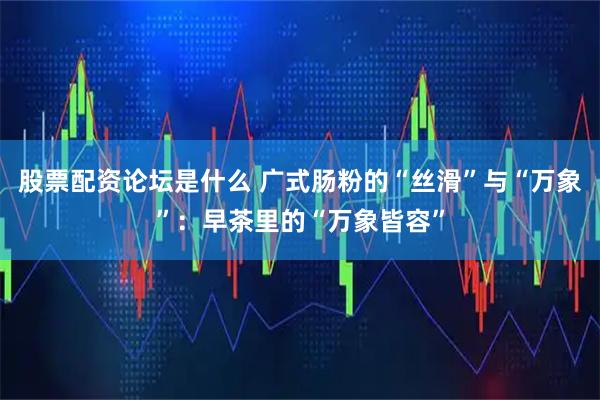股票配资论坛是什么 广式肠粉的“丝滑”与“万象”：早茶里的“万象皆容”