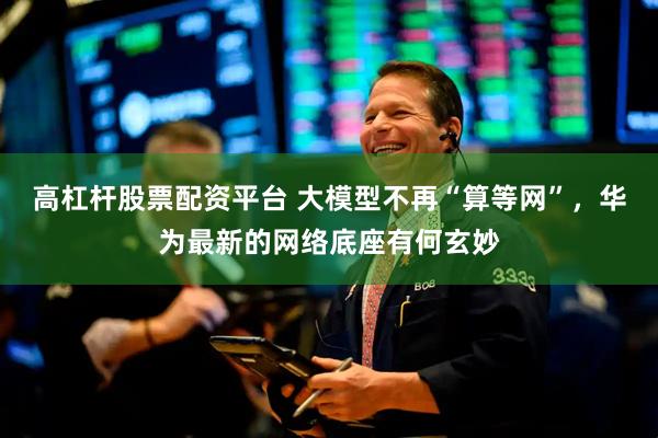 高杠杆股票配资平台 大模型不再“算等网”，华为最新的网络底座有何玄妙