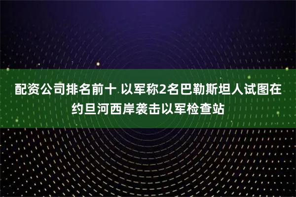 配资公司排名前十 以军称2名巴勒斯坦人试图在约旦河西岸袭击以军检查站