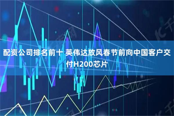 配资公司排名前十 英伟达放风春节前向中国客户交付H200芯片