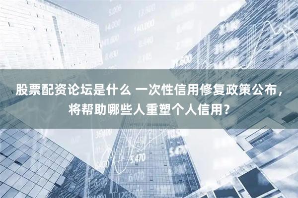 股票配资论坛是什么 一次性信用修复政策公布，将帮助哪些人重塑个人信用？