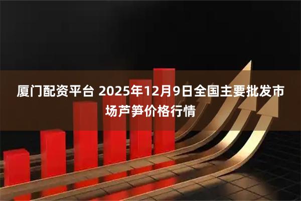 厦门配资平台 2025年12月9日全国主要批发市场芦笋价格行情