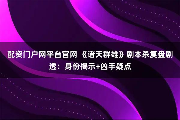 配资门户网平台官网 《诸天群雄》剧本杀复盘剧透：身份揭示+凶手疑点