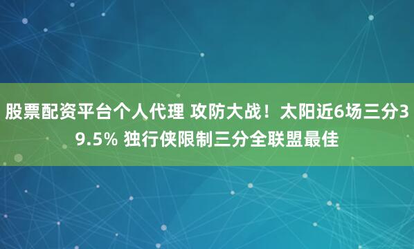 股票配资平台个人代理 攻防大战！太阳近6场三分39.5% 独行侠限制三分全联盟最佳
