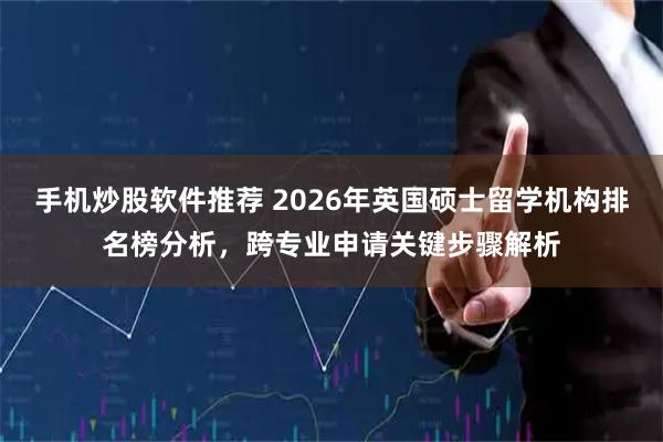 手机炒股软件推荐 2026年英国硕士留学机构排名榜分析，跨专业申请关键步骤解析