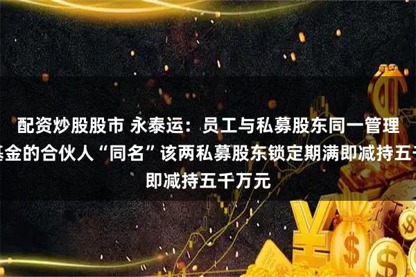 配资炒股股市 永泰运：员工与私募股东同一管理人下基金的合伙人“同名”该两私募股东锁定期满即减持五千万元