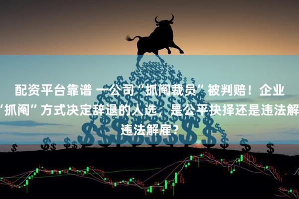 配资平台靠谱 一公司“抓阄裁员”被判赔!企业用“抓阄”方式决定辞退的人选,是公平抉择还是违法解雇?