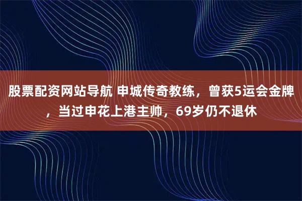 股票配资网站导航 申城传奇教练,曾获5运会金牌,当过申花上港主帅,69岁仍不退休