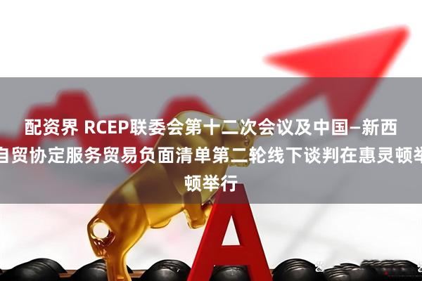 配资界 RCEP联委会第十二次会议及中国—新西兰自贸协定服务贸易负面清单第二轮线下谈判在惠灵顿举行