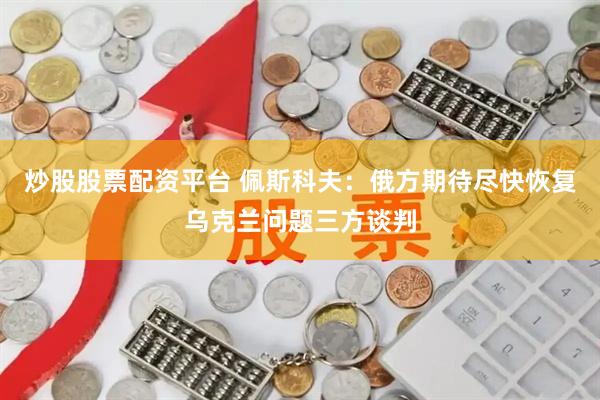 炒股股票配资平台 佩斯科夫：俄方期待尽快恢复乌克兰问题三方谈判