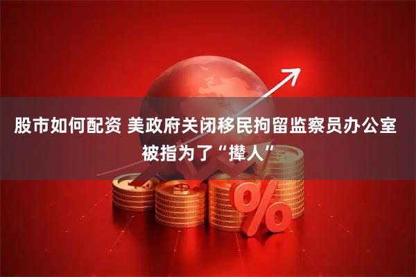 股市如何配资 美政府关闭移民拘留监察员办公室 被指为了“撵人”