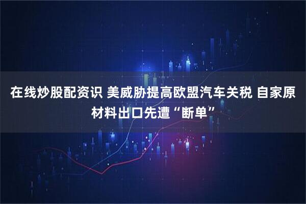 在线炒股配资识 美威胁提高欧盟汽车关税 自家原材料出口先遭“断单”
