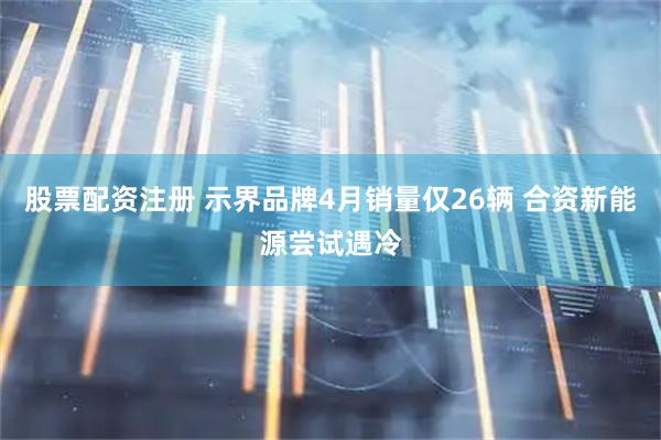 股票配资注册 示界品牌4月销量仅26辆 合资新能源尝试遇冷