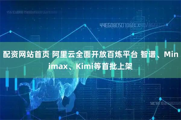 配资网站首页 阿里云全面开放百炼平台 智谱、Minimax、Kimi等首批上架