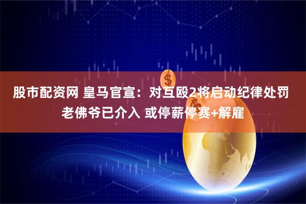 股市配资网 皇马官宣:对互殴2将启动纪律处罚 老佛爷已介入 或停薪停赛+解雇