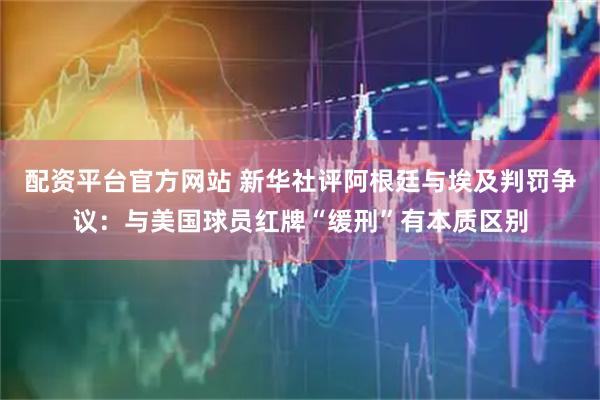 配资平台官方网站 新华社评阿根廷与埃及判罚争议：与美国球员红牌“缓刑”有本质区别